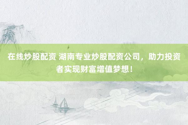 在线炒股配资 湖南专业炒股配资公司，助力投资者实现财富增值梦想！