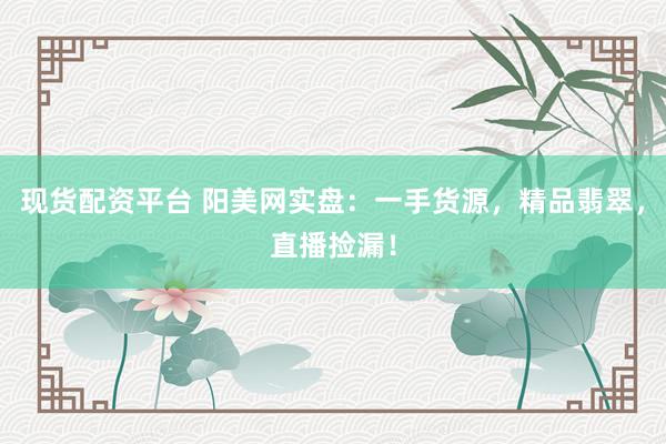 现货配资平台 阳美网实盘：一手货源，精品翡翠，直播捡漏！