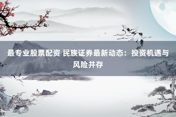 最专业股票配资 民族证券最新动态：投资机遇与风险并存