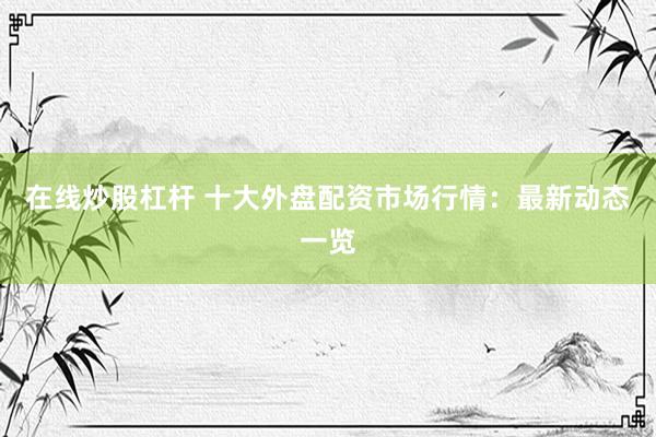 在线炒股杠杆 十大外盘配资市场行情：最新动态一览