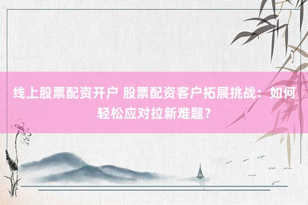 线上股票配资开户 股票配资客户拓展挑战：如何轻松应对拉新难题？