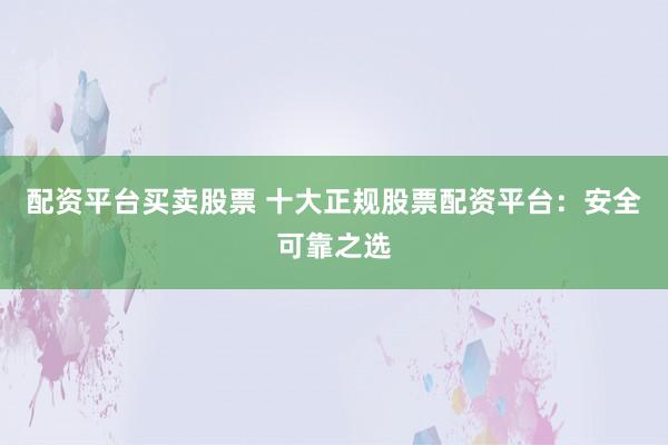 配资平台买卖股票 十大正规股票配资平台：安全可靠之选
