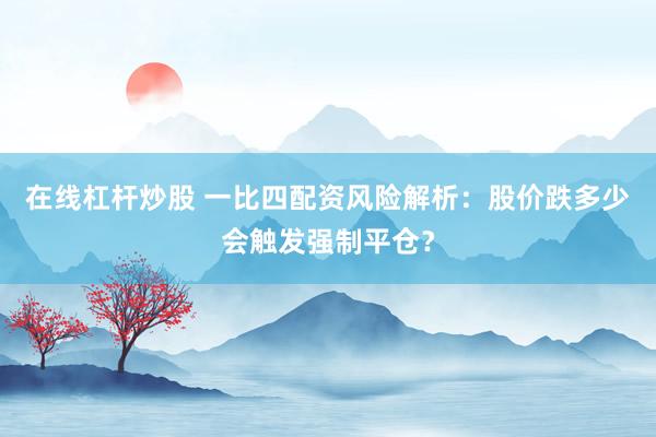 在线杠杆炒股 一比四配资风险解析:股价跌多少会触发强制平仓?