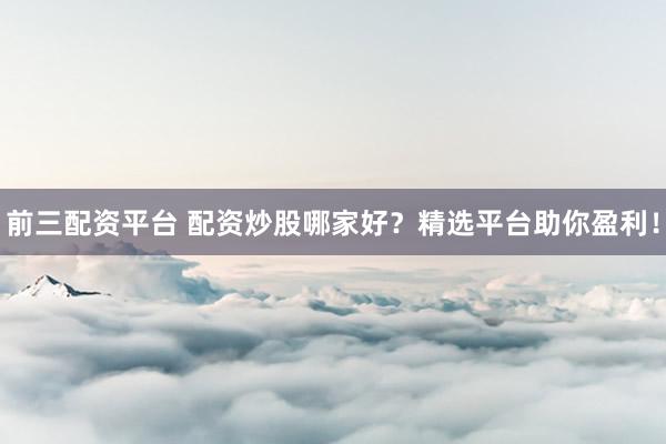 前三配资平台 配资炒股哪家好？精选平台助你盈利！