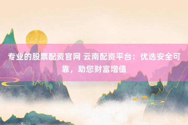 专业的股票配资官网 云南配资平台：优选安全可靠，助您财富增值