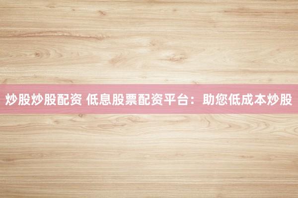 炒股炒股配资 低息股票配资平台:助您低成本炒股