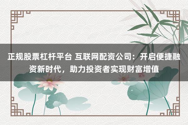 正规股票杠杆平台 互联网配资公司：开启便捷融资新时代，助力投资者实现财富增值