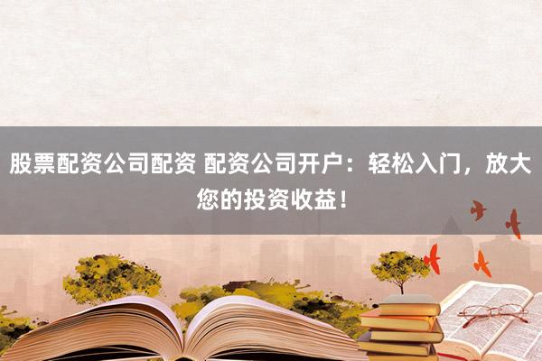 股票配资公司配资 配资公司开户：轻松入门，放大您的投资收益！