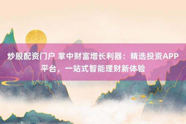 炒股配资门户 掌中财富增长利器:精选投资APP平台,一站式智能理财新体验