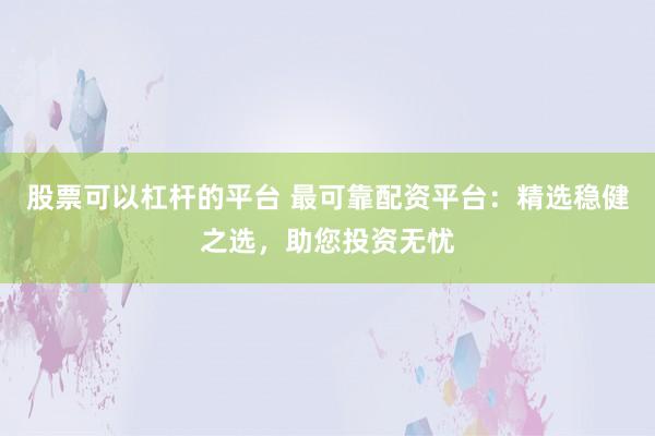 股票可以杠杆的平台 最可靠配资平台:精选稳健之选,助您投资无忧