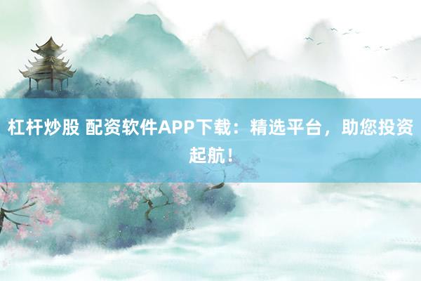 杠杆炒股 配资软件APP下载:精选平台,助您投资起航!