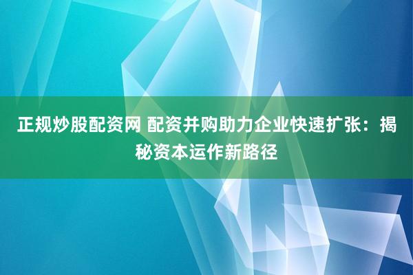 正规炒股配资网 配资并购助力企业快速扩张：揭秘资本运作新路径