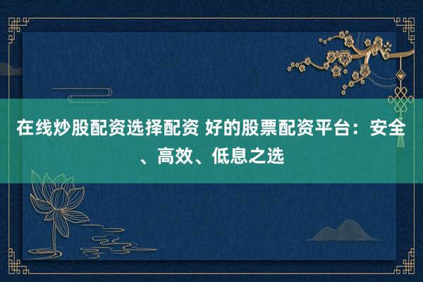 在线炒股配资选择配资 好的股票配资平台：安全、高效、低息之选