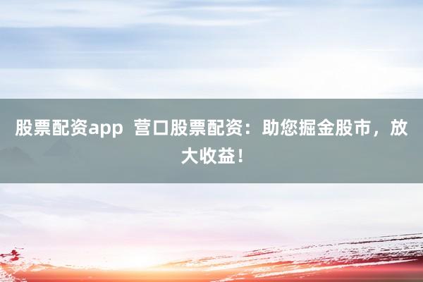 股票配资app 营口股票配资:助您掘金股市,放大收益!
