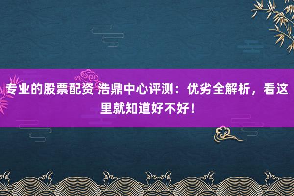专业的股票配资 浩鼎中心评测:优劣全解析,看这里就知道好不好!