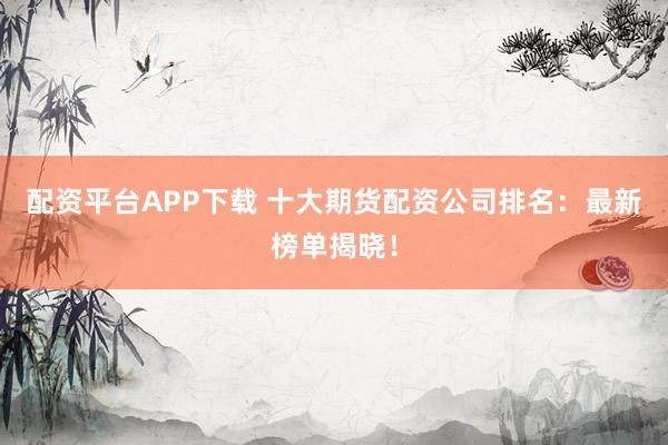 配资平台APP下载 十大期货配资公司排名：最新榜单揭晓！