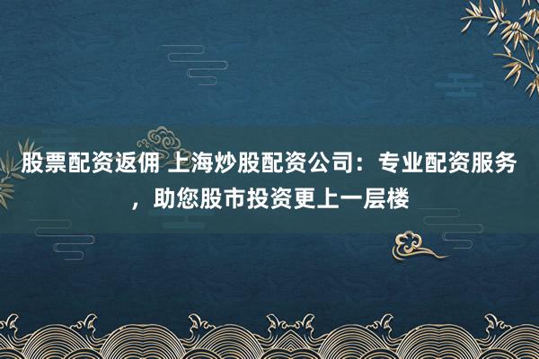 股票配资返佣 上海炒股配资公司：专业配资服务，助您股市投资更上一层楼