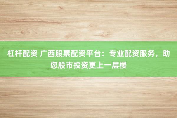 杠杆配资 广西股票配资平台：专业配资服务，助您股市投资更上一层楼
