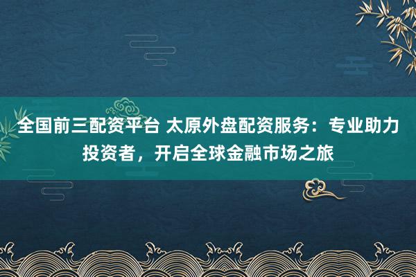 全国前三配资平台 太原外盘配资服务:专业助力投资者,开启全球金融市场之旅