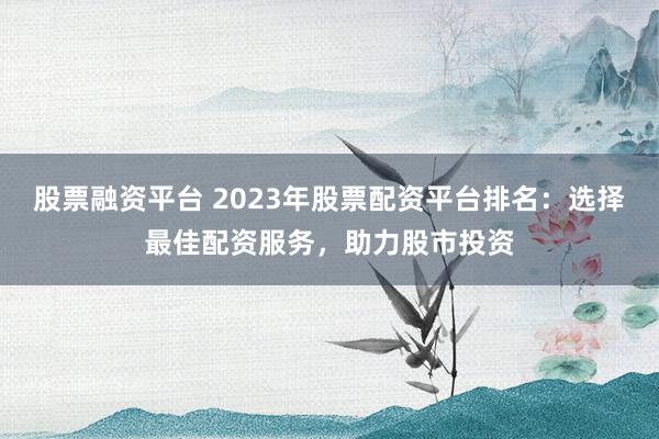 股票融资平台 2023年股票配资平台排名:选择最佳配资服务,助力股市投资