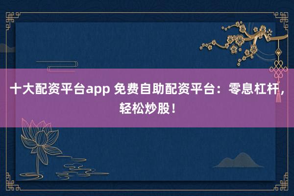 十大配资平台app 免费自助配资平台:零息杠杆,轻松炒股!