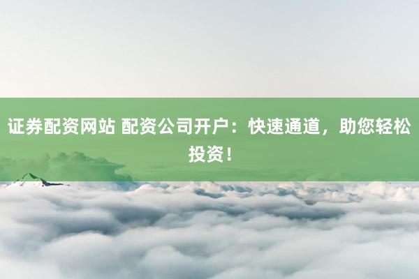 证券配资网站 配资公司开户：快速通道，助您轻松投资！