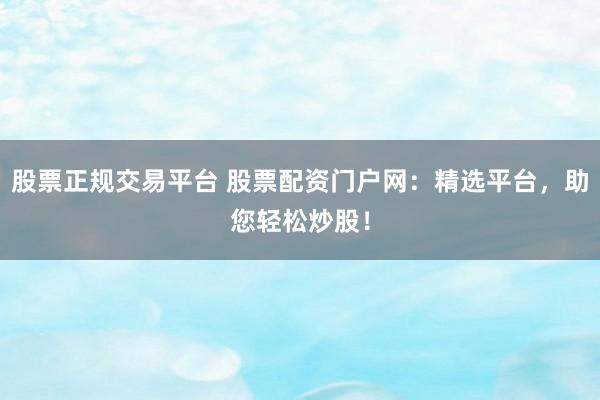股票正规交易平台 股票配资门户网：精选平台，助您轻松炒股！