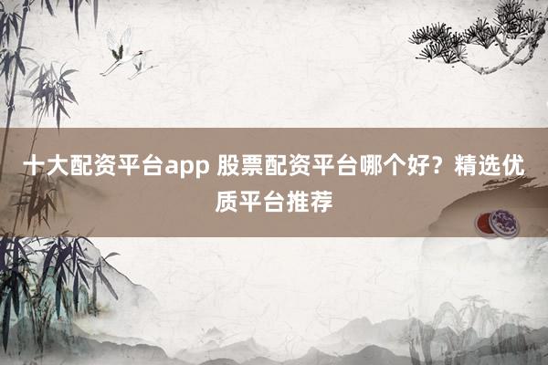 十大配资平台app 股票配资平台哪个好?精选优质平台推荐