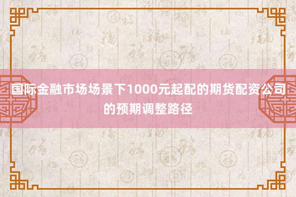 国际金融市场场景下1000元起配的期货配资公司的预期调整路径