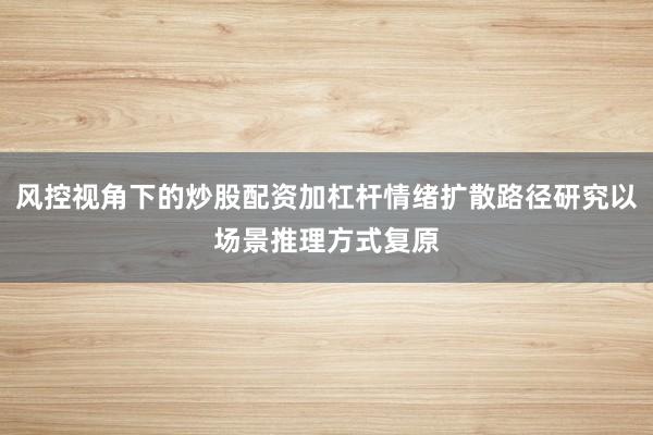 风控视角下的炒股配资加杠杆情绪扩散路径研究以场景推理方式复原