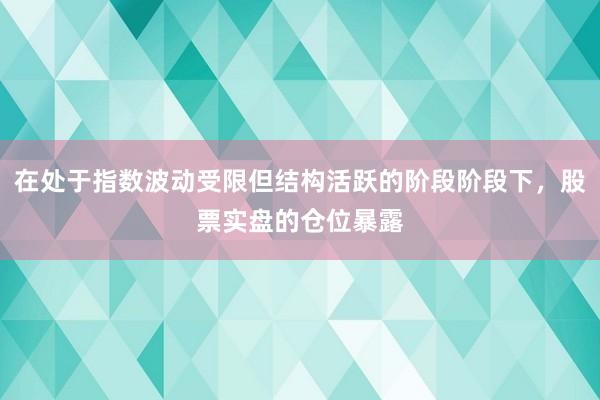 在处于指数波动受限但结构活跃的阶段阶段下,股票实盘的仓位暴露