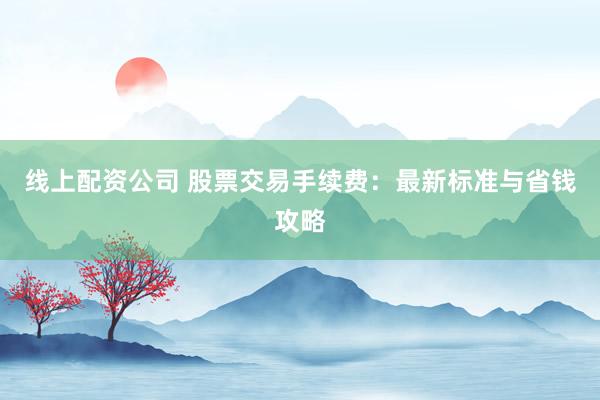 线上配资公司 股票交易手续费:最新标准与省钱攻略