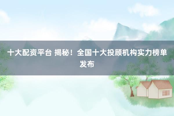 十大配资平台 揭秘！全国十大投顾机构实力榜单发布