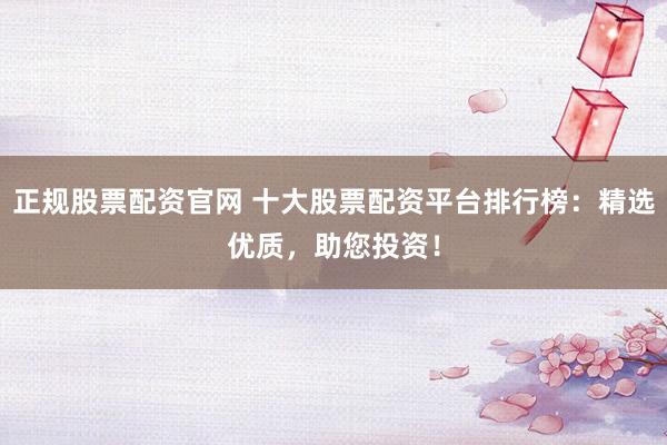 正规股票配资官网 十大股票配资平台排行榜：精选优质，助您投资！
