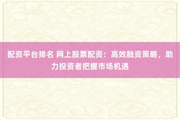 配资平台排名 网上股票配资：高效融资策略，助力投资者把握市场机遇