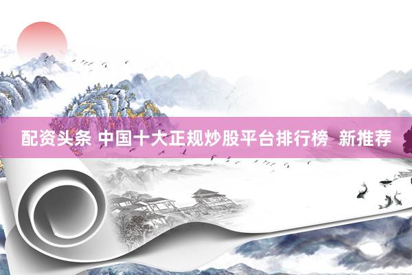 配资头条 中国十大正规炒股平台排行榜  新推荐