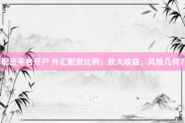 配资平台开户 外汇配资比例：放大收益，风险几何？