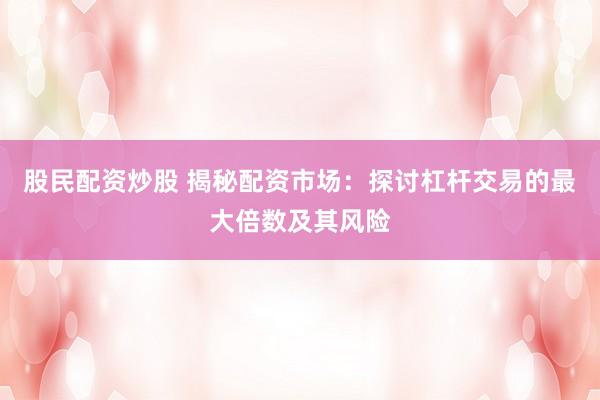 股民配资炒股 揭秘配资市场：探讨杠杆交易的最大倍数及其风险