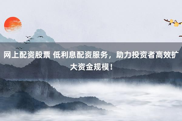 网上配资股票 低利息配资服务，助力投资者高效扩大资金规模！