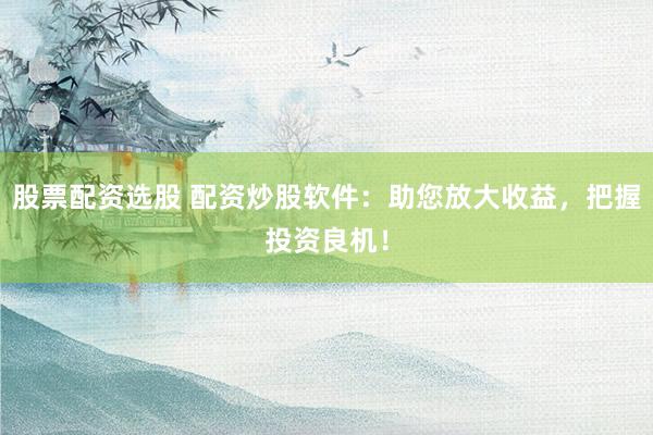 股票配资选股 配资炒股软件：助您放大收益，把握投资良机！