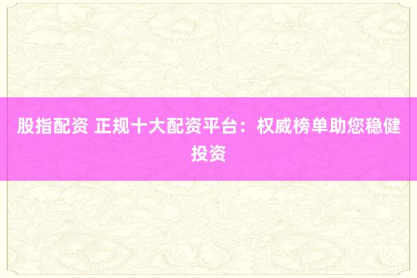 股指配资 正规十大配资平台：权威榜单助您稳健投资