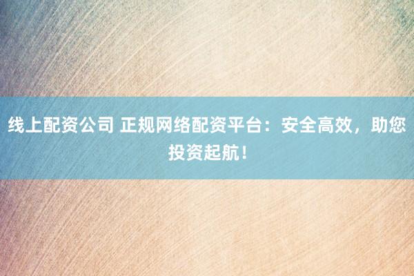 线上配资公司 正规网络配资平台：安全高效，助您投资起航！