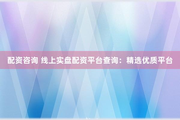 配资咨询 线上实盘配资平台查询：精选优质平台