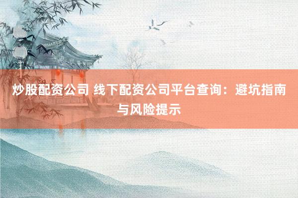 炒股配资公司 线下配资公司平台查询：避坑指南与风险提示
