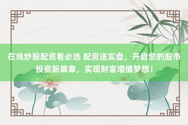 在线炒股配资看必选 配资送实盘，开启您的股市投资新篇章，实现财富增值梦想！