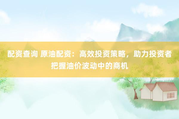 配资查询 原油配资：高效投资策略，助力投资者把握油价波动中的商机