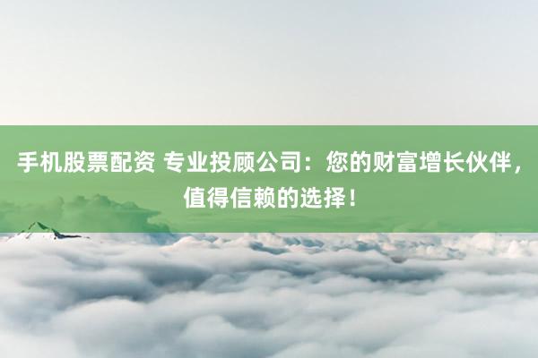 手机股票配资 专业投顾公司：您的财富增长伙伴，值得信赖的选择！