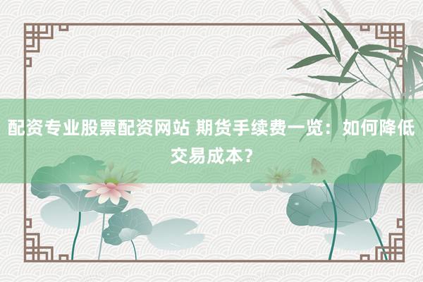 配资专业股票配资网站 期货手续费一览：如何降低交易成本？