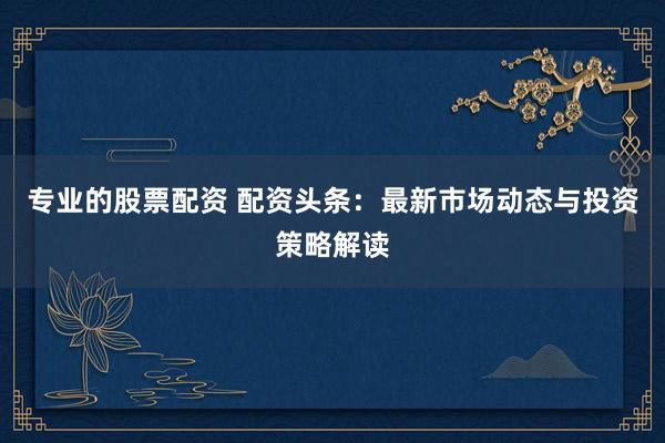 专业的股票配资 配资头条：最新市场动态与投资策略解读