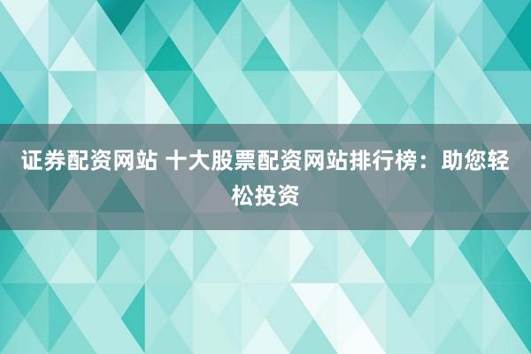 证券配资网站 十大股票配资网站排行榜：助您轻松投资